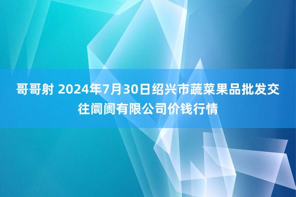 哥哥射 2024年7月30日绍兴市蔬菜果品批发交往阛阓有限公司价钱行情