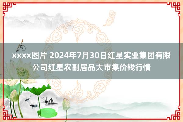 xxxx图片 2024年7月30日红星实业集团有限公司红星农副居品大市集价钱行情