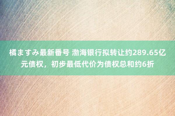 橘ますみ最新番号 渤海银行拟转让约289.65亿元债权，初步最低代价为债权总和约6折