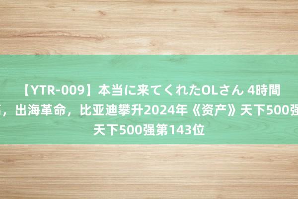 【YTR-009】本当に来てくれたOLさん 4時間 事迹新高，出海革命，比亚迪攀升2024年《资产》天下500强第143位