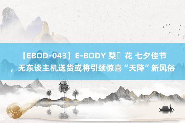 【EBOD-043】E-BODY 梨々花 七夕佳节，无东谈主机送货或将引颈惊喜“天降”新风俗