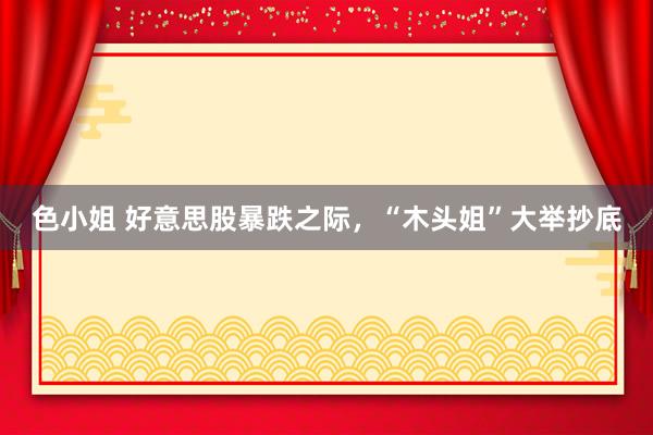 色小姐 好意思股暴跌之际，“木头姐”大举抄底