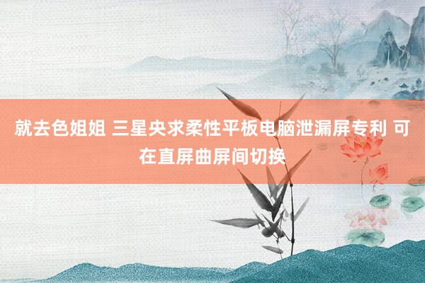 就去色姐姐 三星央求柔性平板电脑泄漏屏专利 可在直屏曲屏间切换