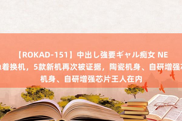 【ROKAD-151】中出し強要ギャル痴女 NEO 4時間 别急着换机，5款新机再次被证据，陶瓷机身、自研增强芯片王人在内