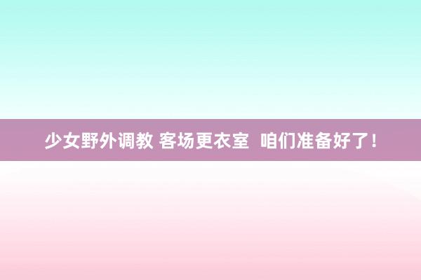 少女野外调教 客场更衣室  咱们准备好了！