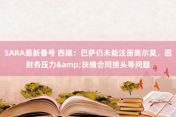 SARA最新番号 西媒：巴萨仍未能注册奥尔莫，因财务压力&扶植合同接头等问题