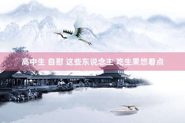高中生 自慰 这些东说念主 吃生果悠着点