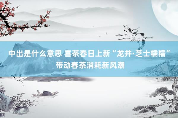 中出是什么意思 喜茶春日上新“龙井·芝士糯糯” 带动春茶消耗新风潮