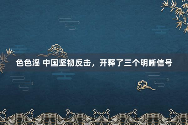 色色淫 中国坚韧反击，开释了三个明晰信号