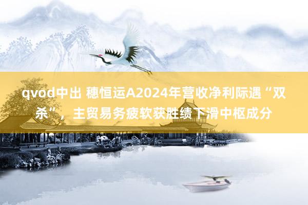 qvod中出 穗恒运A2024年营收净利际遇“双杀”，主贸易务疲软获胜绩下滑中枢成分