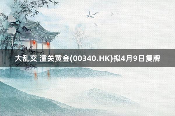 大乱交 潼关黄金(00340.HK)拟4月9日复牌