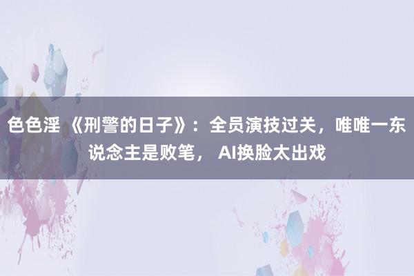 色色淫 《刑警的日子》：全员演技过关，唯唯一东说念主是败笔， AI换脸太出戏