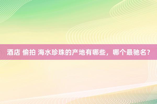 酒店 偷拍 海水珍珠的产地有哪些，哪个最驰名？