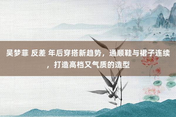 吴梦菲 反差 年后穿搭新趋势，通顺鞋与裙子连续，打造高档又气质的造型