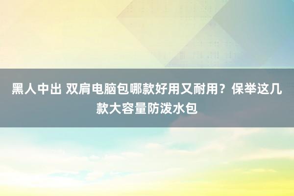 黑人中出 双肩电脑包哪款好用又耐用？保举这几款大容量防泼水包