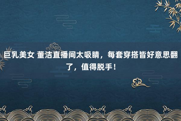 巨乳美女 董洁直播间太吸睛，每套穿搭皆好意思翻了，值得脱手！