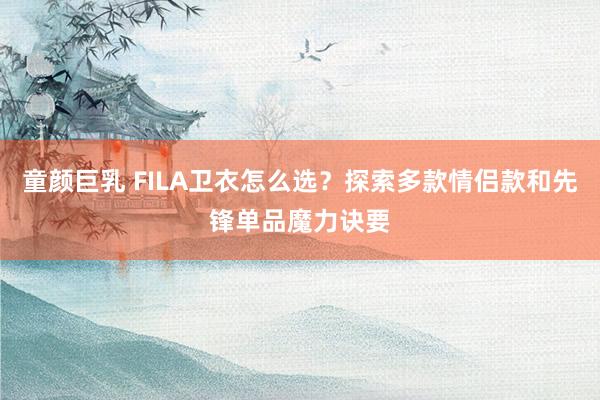 童颜巨乳 FILA卫衣怎么选？探索多款情侣款和先锋单品魔力诀要