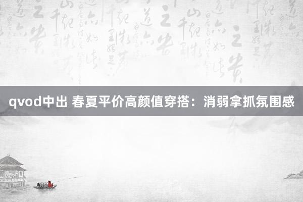 qvod中出 春夏平价高颜值穿搭：消弱拿抓氛围感