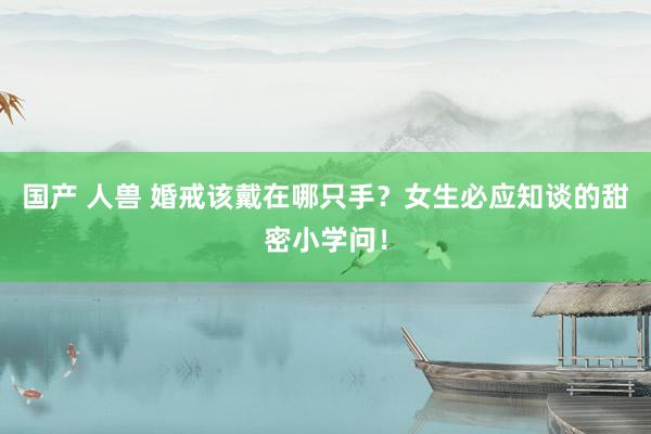 国产 人兽 婚戒该戴在哪只手？女生必应知谈的甜密小学问！