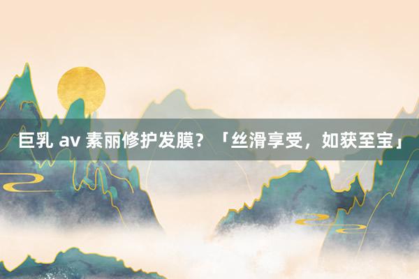 巨乳 av 素丽修护发膜？「丝滑享受，如获至宝」