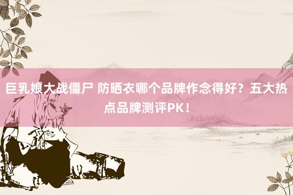 巨乳娘大战僵尸 防晒衣哪个品牌作念得好？五大热点品牌测评PK！