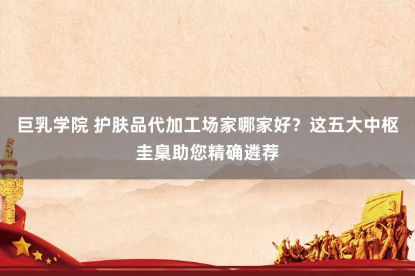 巨乳学院 护肤品代加工场家哪家好？这五大中枢圭臬助您精确遴荐