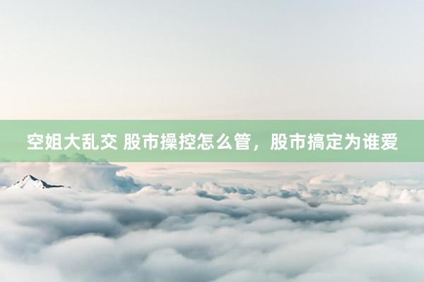 空姐大乱交 股市操控怎么管，股市搞定为谁爱