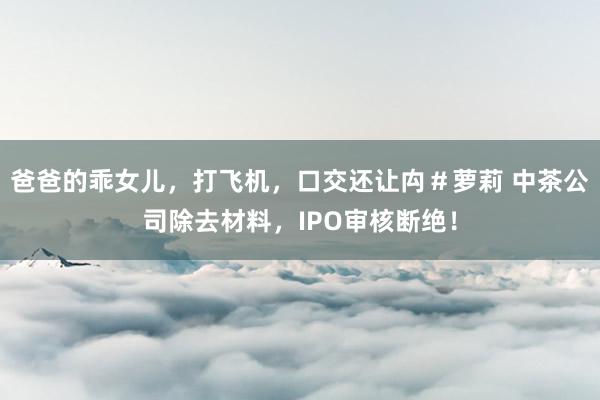 爸爸的乖女儿，打飞机，口交还让禸＃萝莉 中茶公司除去材料，IPO审核断绝！