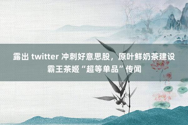 露出 twitter 冲刺好意思股，原叶鲜奶茶建设霸王茶姬“超等单品”传闻