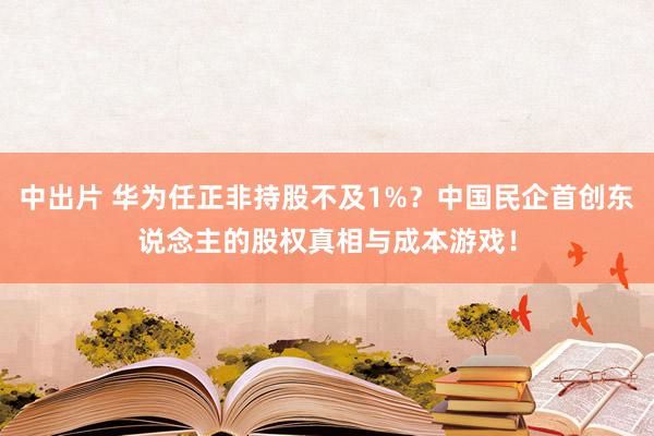 中出片 华为任正非持股不及1%？中国民企首创东说念主的股权真相与成本游戏！