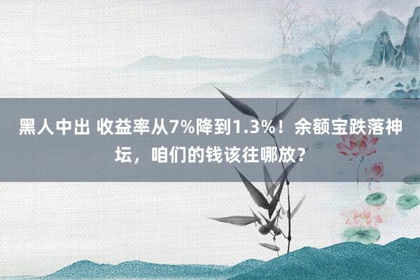 黑人中出 收益率从7%降到1.3%！余额宝跌落神坛，咱们的钱该往哪放？