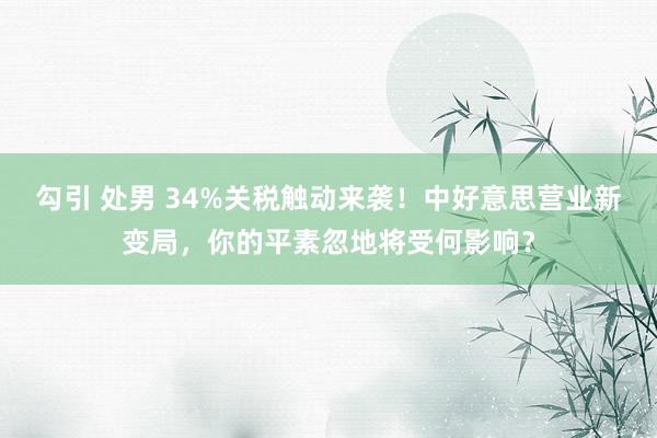 勾引 处男 34%关税触动来袭！中好意思营业新变局，你的平素忽地将受何影响？