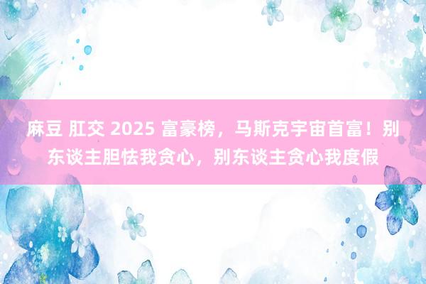 麻豆 肛交 2025 富豪榜，马斯克宇宙首富！别东谈主胆怯我贪心，别东谈主贪心我度假