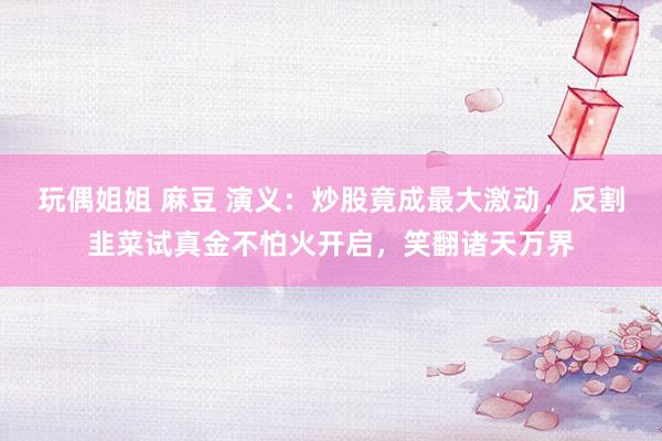 玩偶姐姐 麻豆 演义：炒股竟成最大激动，反割韭菜试真金不怕火开启，笑翻诸天万界