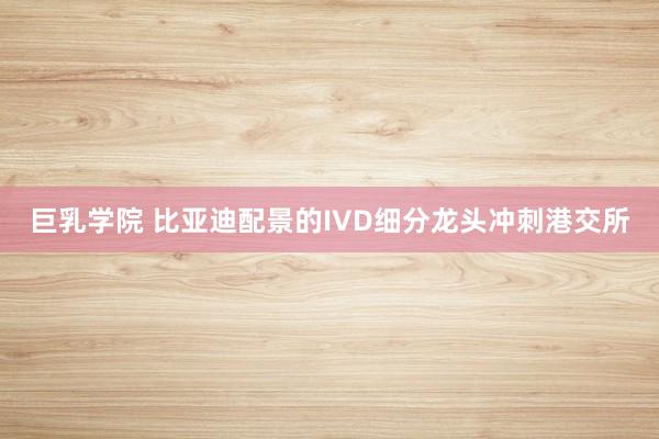 巨乳学院 比亚迪配景的IVD细分龙头冲刺港交所