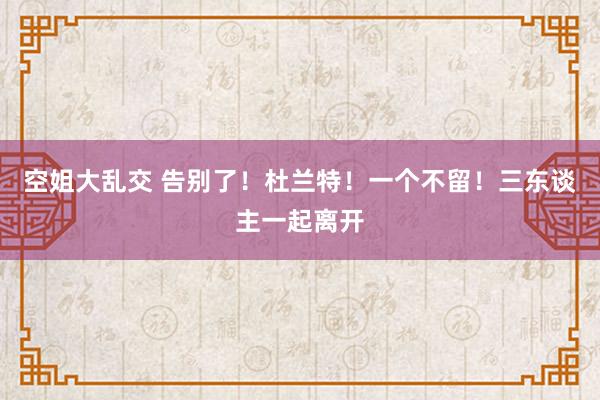 空姐大乱交 告别了！杜兰特！一个不留！三东谈主一起离开