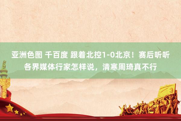 亚洲色图 千百度 跟着北控1-0北京！赛后听听各界媒体行家怎样说，清寒周琦真不行