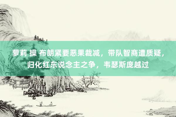 萝莉 操 布朗紧要恶果裁减，带队智商遭质疑，归化红东说念主之争，韦瑟斯庞越过
