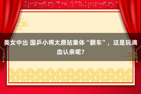 美女中出 国乒小将太原站集体“翻车”，这是玩滴血认亲呢？