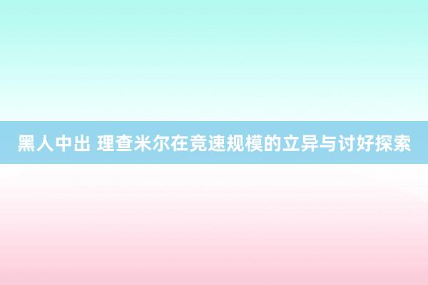 黑人中出 理查米尔在竞速规模的立异与讨好探索