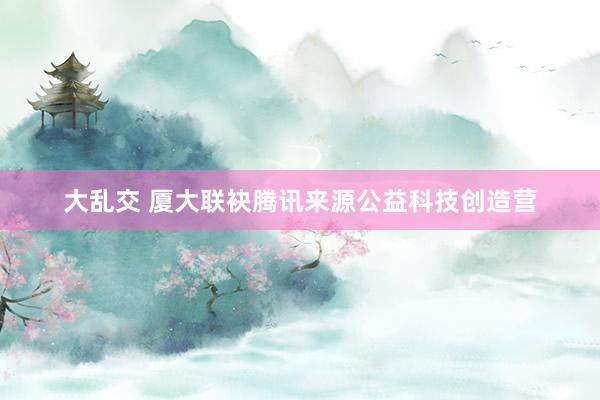 大乱交 厦大联袂腾讯来源公益科技创造营