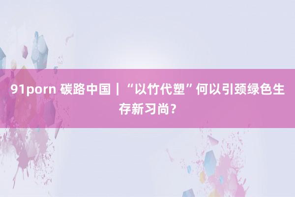 91porn 碳路中国｜“以竹代塑”何以引颈绿色生存新习尚？