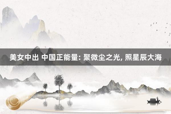 美女中出 中国正能量: 聚微尘之光， 照星辰大海