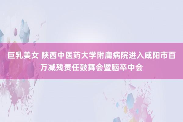 巨乳美女 陕西中医药大学附庸病院进入咸阳市百万减残责任鼓舞会暨脑卒中会