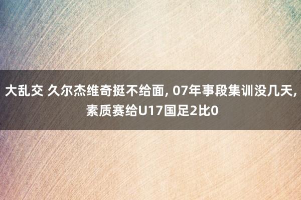 大乱交 久尔杰维奇挺不给面， 07年事段集训没几天， 素质赛给U17国足2比0