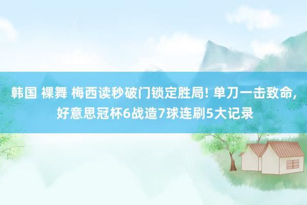 韩国 裸舞 梅西读秒破门锁定胜局! 单刀一击致命， 好意思冠杯6战造7球连刷5大记录