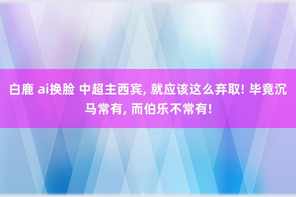 白鹿 ai换脸 中超主西宾， 就应该这么弃取! 毕竟沉马常有， 而伯乐不常有!