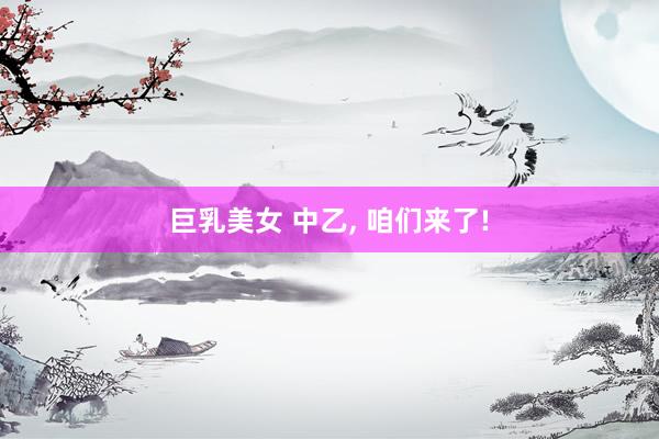 巨乳美女 中乙， 咱们来了!
