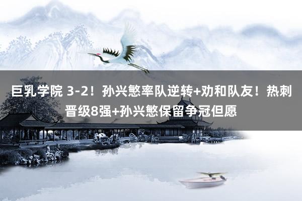 巨乳学院 3-2！孙兴慜率队逆转+劝和队友！热刺晋级8强+孙兴慜保留争冠但愿