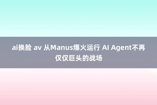 ai换脸 av 从Manus爆火运行 AI Agent不再仅仅巨头的战场